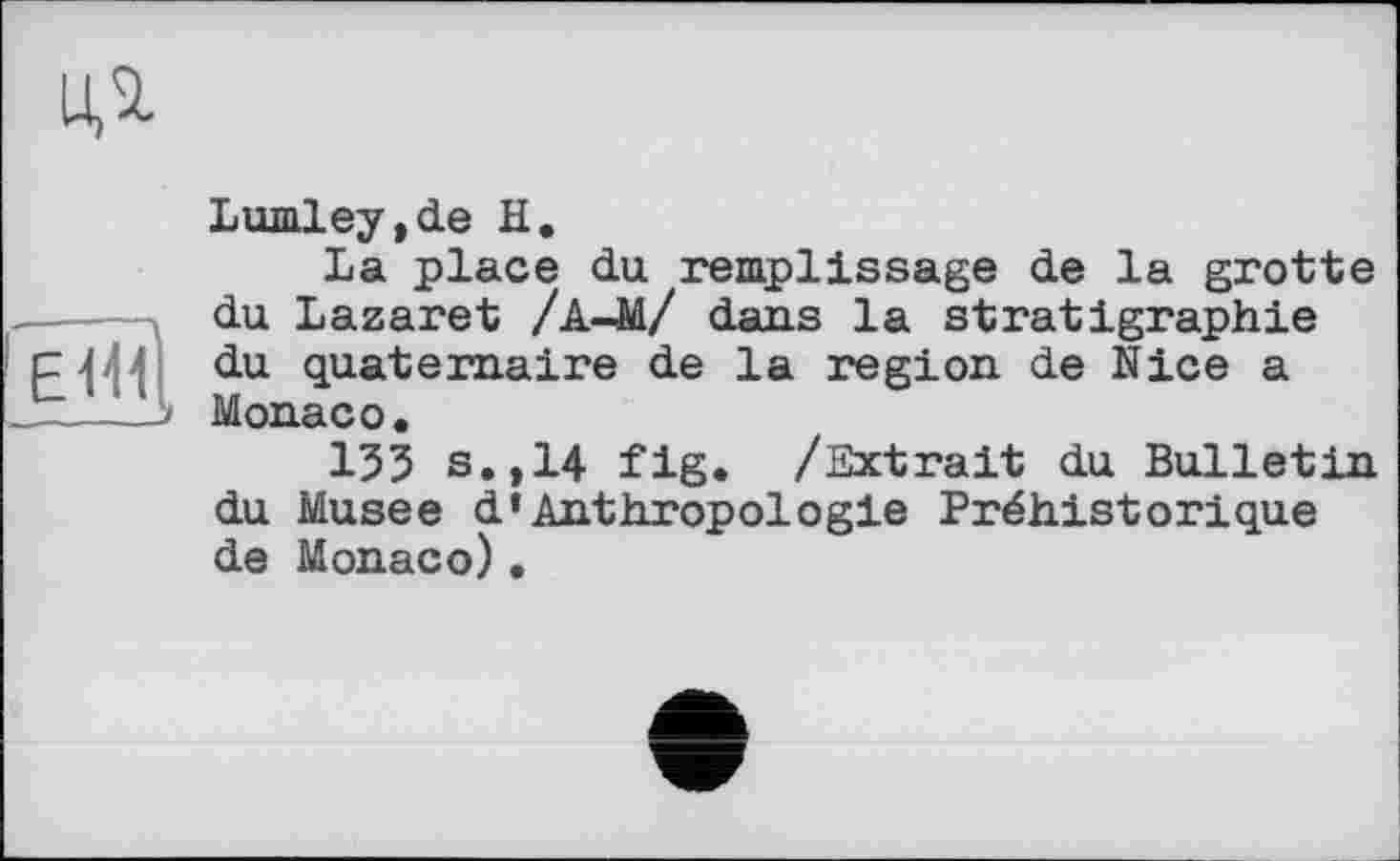 ﻿
еші
___J
Lumley,de її.
La place du remplissage de la grotte du Lazaret /А-M/ dans la stratigraphie du quaternaire de la region de Nice a Monaco.
135 s.,14 fig. /Extrait du Bulletin du Musee d’Anthropologie Préhistorique de Monaco).